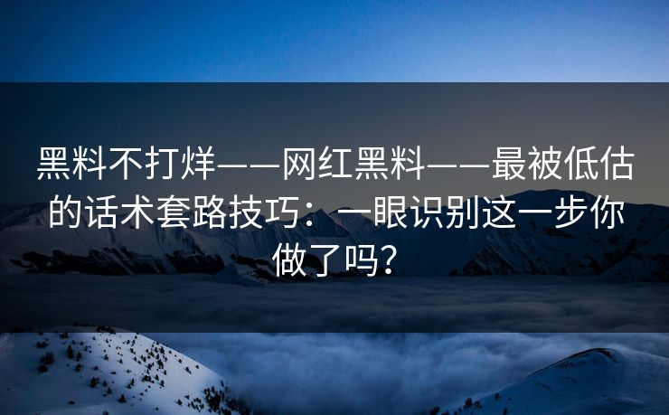 黑料不打烊——网红黑料——最被低估的话术套路技巧：一眼识别这一步你做了吗？