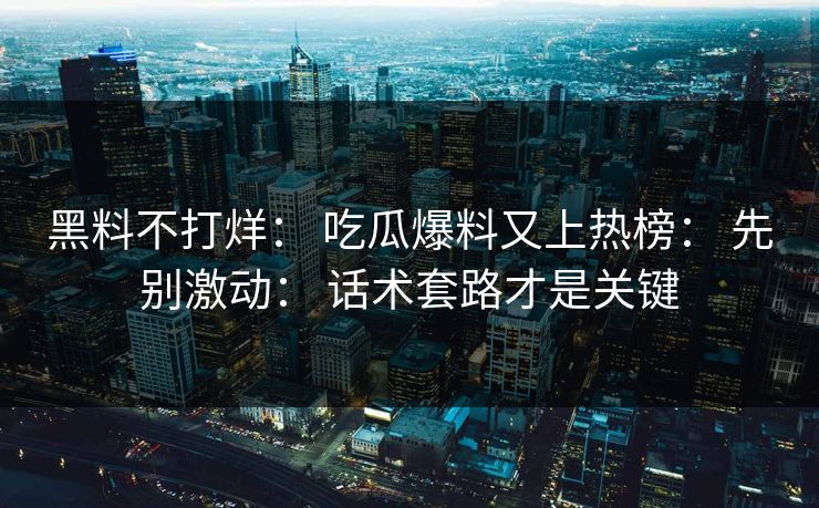 黑料不打烊： 吃瓜爆料又上热榜： 先别激动： 话术套路才是关键