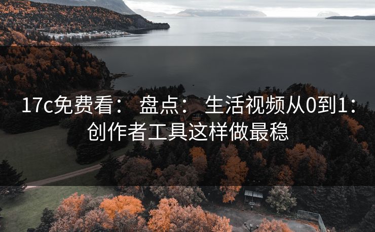 17c免费看： 盘点： 生活视频从0到1：创作者工具这样做最稳