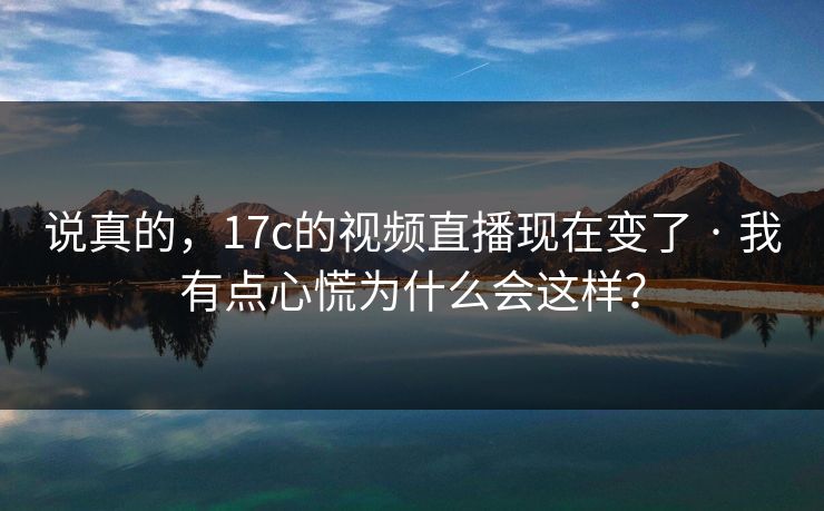 说真的，17c的视频直播现在变了 · 我有点心慌为什么会这样？