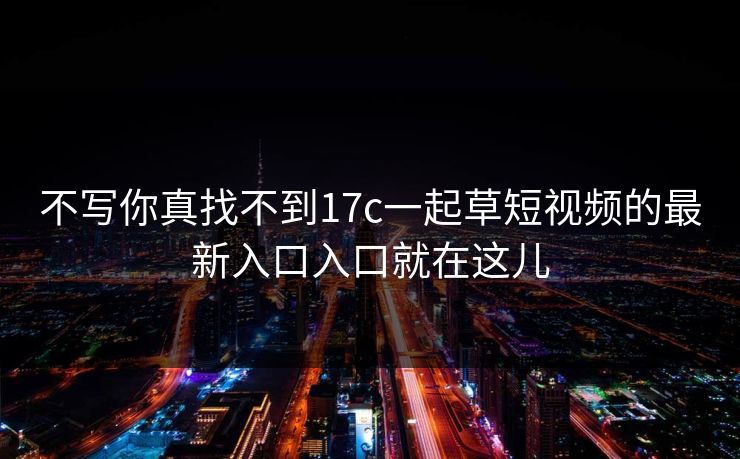 不写你真找不到17c一起草短视频的最新入口入口就在这儿