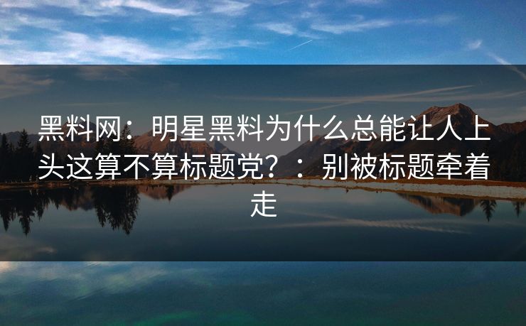 黑料网：明星黑料为什么总能让人上头这算不算标题党？：别被标题牵着走