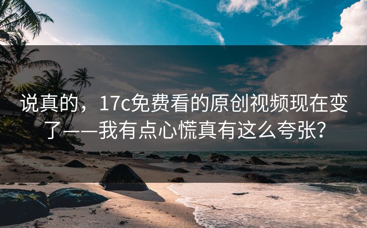 说真的，17c免费看的原创视频现在变了——我有点心慌真有这么夸张？