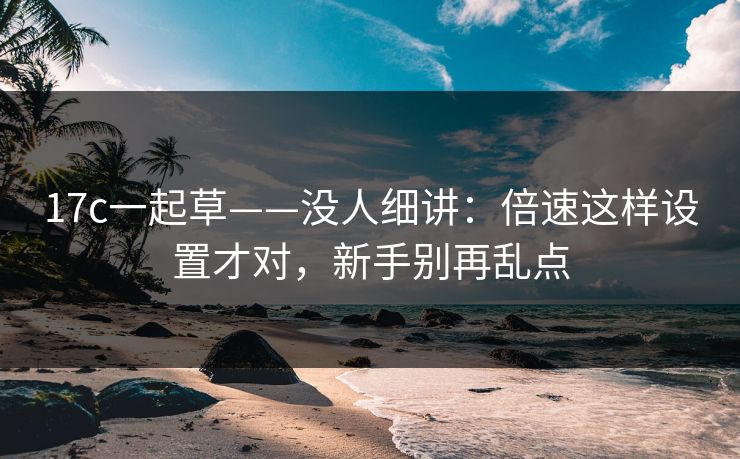17c一起草——没人细讲：倍速这样设置才对，新手别再乱点