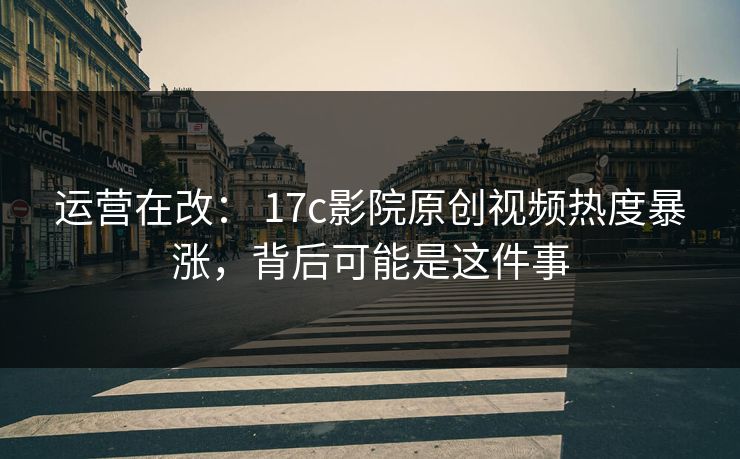 运营在改： 17c影院原创视频热度暴涨，背后可能是这件事