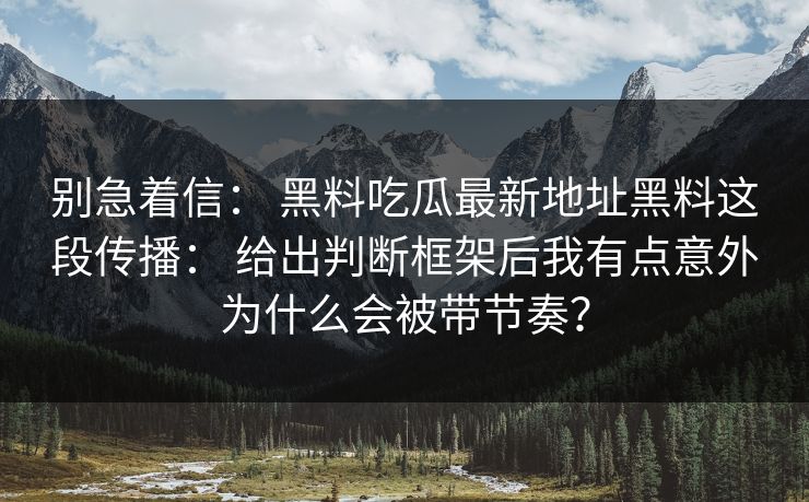 别急着信： 黑料吃瓜最新地址黑料这段传播： 给出判断框架后我有点意外为什么会被带节奏？