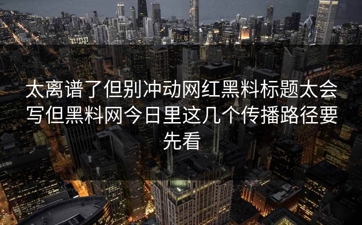 太离谱了但别冲动网红黑料标题太会写但黑料网今日里这几个传播路径要先看