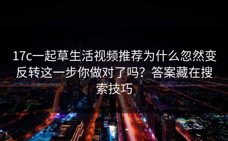 17c一起草生活视频推荐为什么忽然变反转这一步你做对了吗？答案藏在搜索技巧