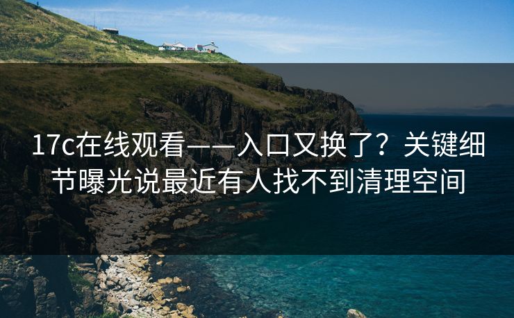17c在线观看——入口又换了？关键细节曝光说最近有人找不到清理空间