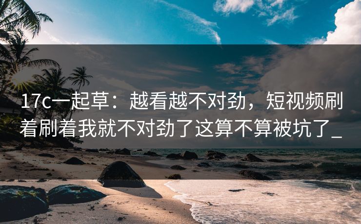 17c一起草：越看越不对劲，短视频刷着刷着我就不对劲了这算不算被坑了_