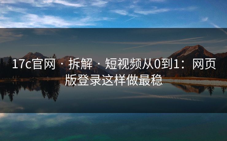 17c官网 · 拆解 · 短视频从0到1：网页版登录这样做最稳