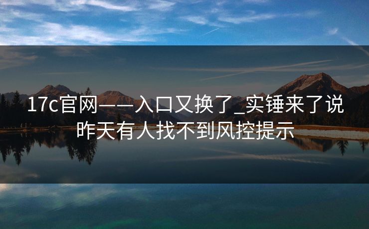 17c官网——入口又换了_实锤来了说昨天有人找不到风控提示