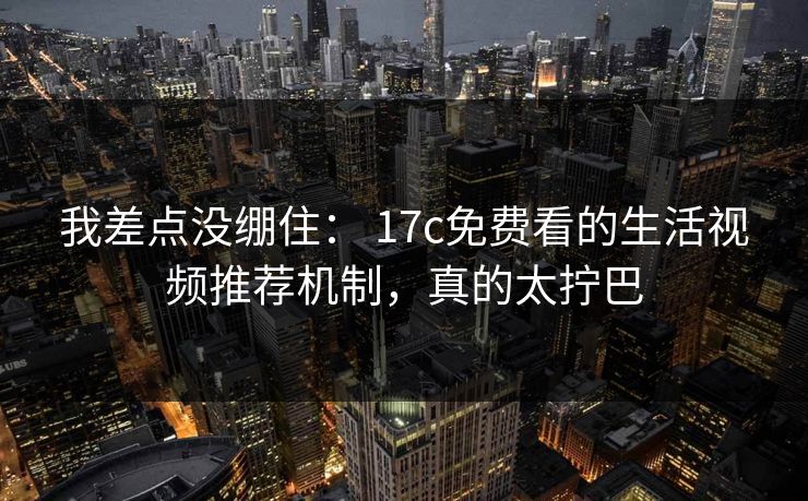 我差点没绷住： 17c免费看的生活视频推荐机制，真的太拧巴