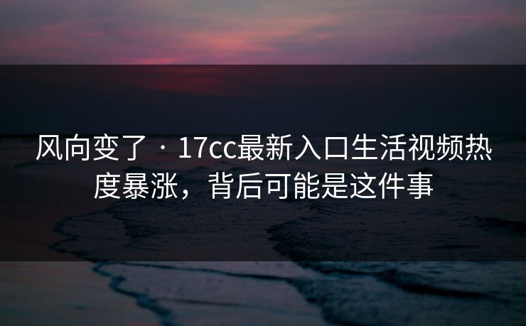 风向变了 · 17cc最新入口生活视频热度暴涨，背后可能是这件事