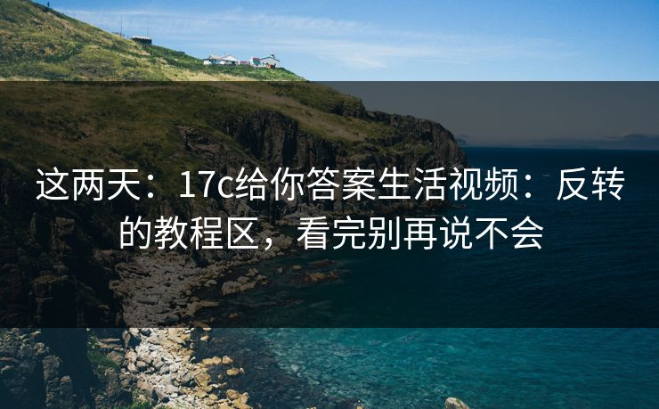 这两天：17c给你答案生活视频：反转的教程区，看完别再说不会