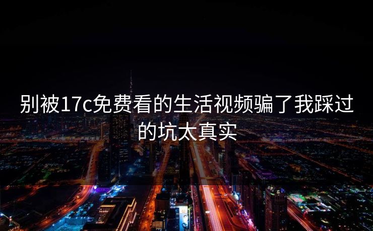 别被17c免费看的生活视频骗了我踩过的坑太真实