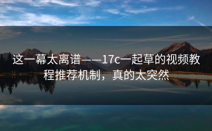 这一幕太离谱——17c一起草的视频教程推荐机制，真的太突然