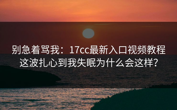 别急着骂我：17cc最新入口视频教程这波扎心到我失眠为什么会这样？