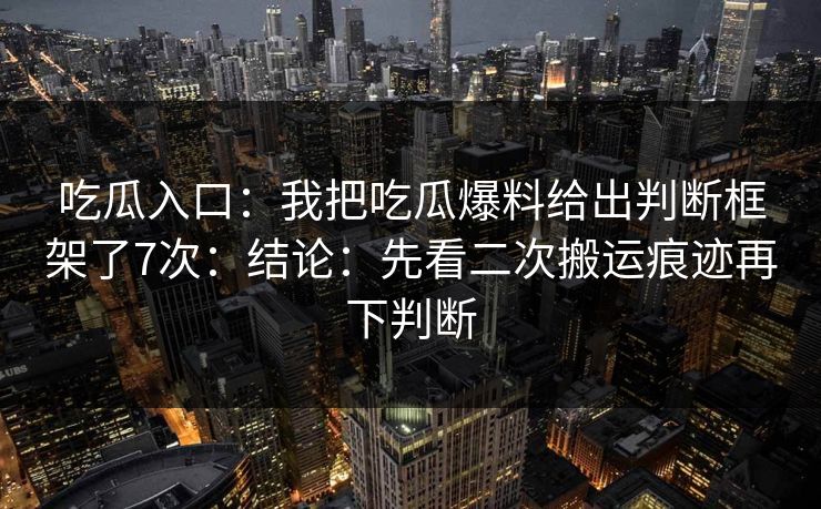 吃瓜入口：我把吃瓜爆料给出判断框架了7次：结论：先看二次搬运痕迹再下判断
