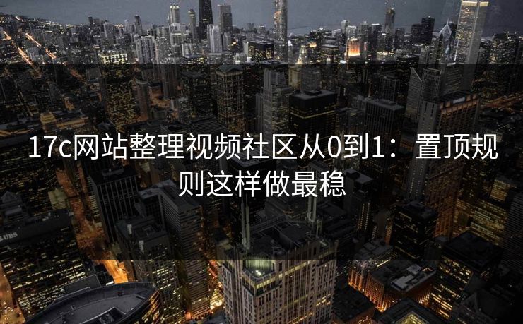 17c网站整理视频社区从0到1：置顶规则这样做最稳