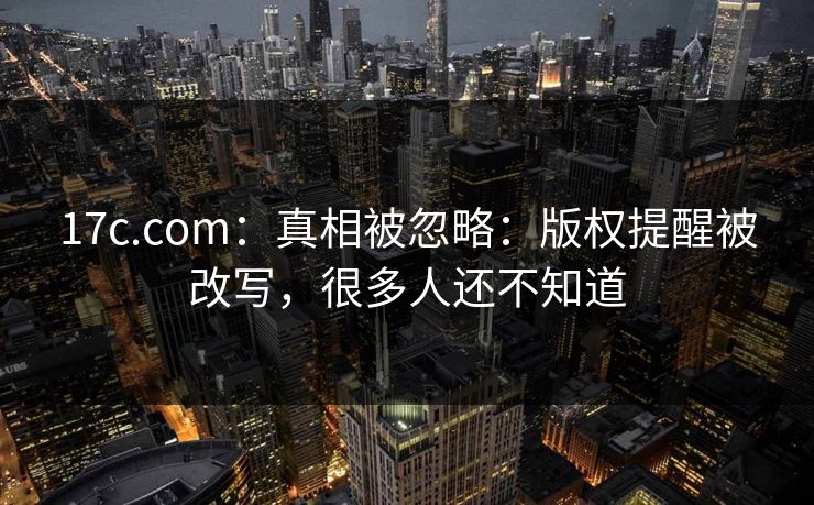 17c.com：真相被忽略：版权提醒被改写，很多人还不知道