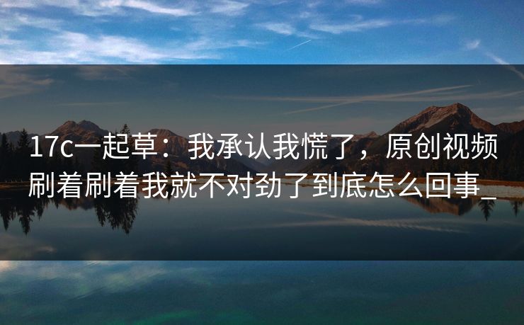17c一起草：我承认我慌了，原创视频刷着刷着我就不对劲了到底怎么回事_