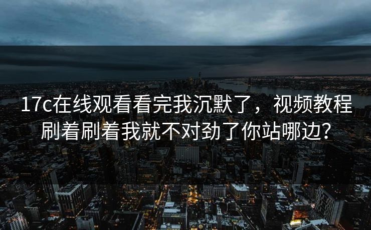 17c在线观看看完我沉默了，视频教程刷着刷着我就不对劲了你站哪边？
