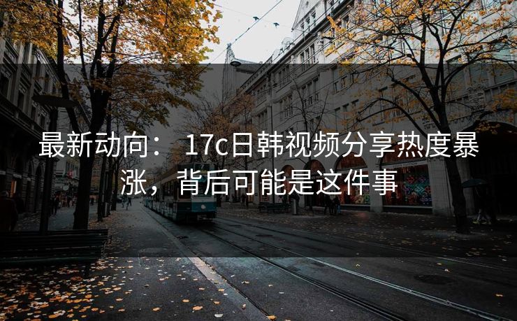 最新动向： 17c日韩视频分享热度暴涨，背后可能是这件事