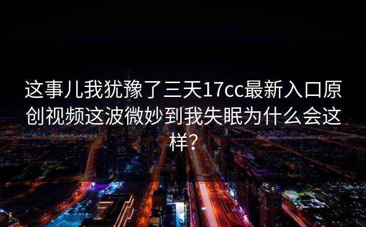 这事儿我犹豫了三天17cc最新入口原创视频这波微妙到我失眠为什么会这样？