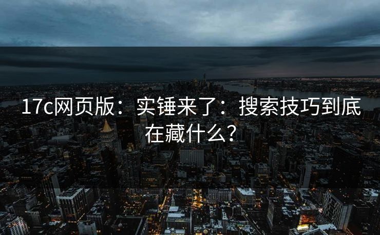 17c网页版：实锤来了：搜索技巧到底在藏什么？