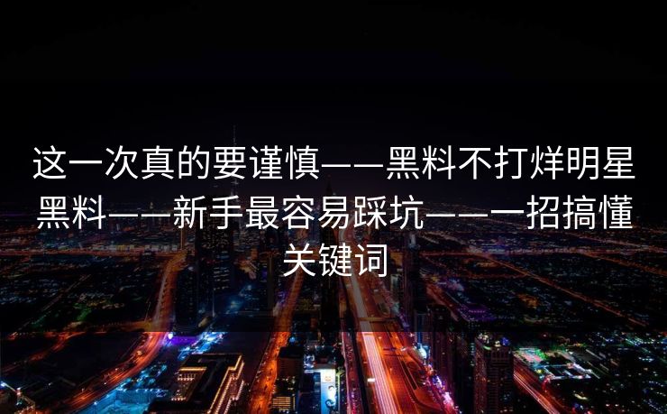 这一次真的要谨慎——黑料不打烊明星黑料——新手最容易踩坑——一招搞懂关键词
