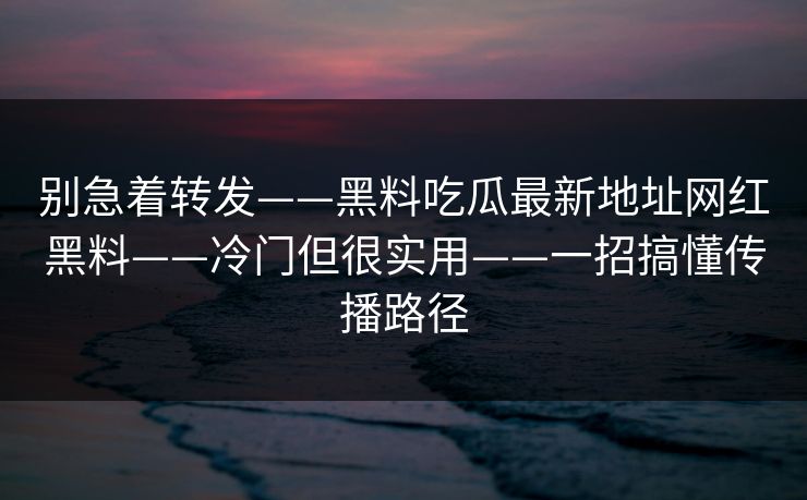 别急着转发——黑料吃瓜最新地址网红黑料——冷门但很实用——一招搞懂传播路径