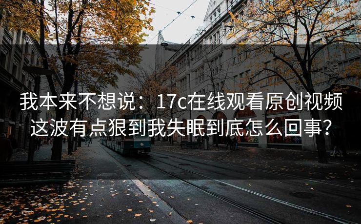 我本来不想说：17c在线观看原创视频这波有点狠到我失眠到底怎么回事？