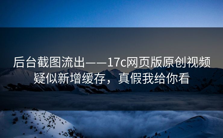 后台截图流出——17c网页版原创视频疑似新增缓存，真假我给你看