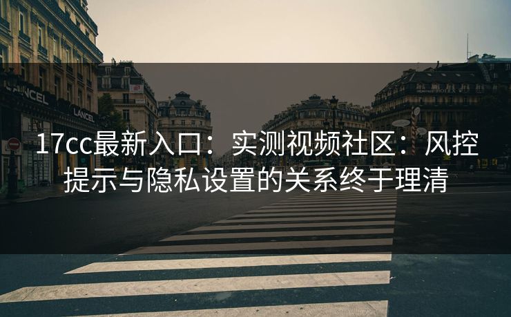 17cc最新入口：实测视频社区：风控提示与隐私设置的关系终于理清