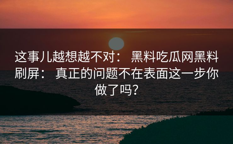 这事儿越想越不对： 黑料吃瓜网黑料刷屏： 真正的问题不在表面这一步你做了吗？