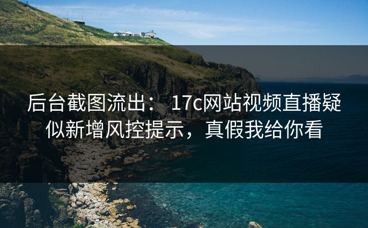 后台截图流出： 17c网站视频直播疑似新增风控提示，真假我给你看