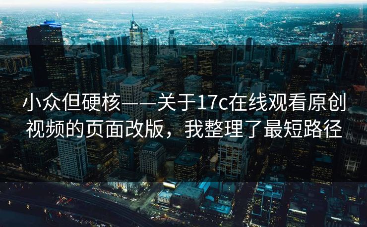 小众但硬核——关于17c在线观看原创视频的页面改版，我整理了最短路径