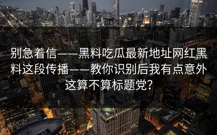 别急着信——黑料吃瓜最新地址网红黑料这段传播——教你识别后我有点意外这算不算标题党？