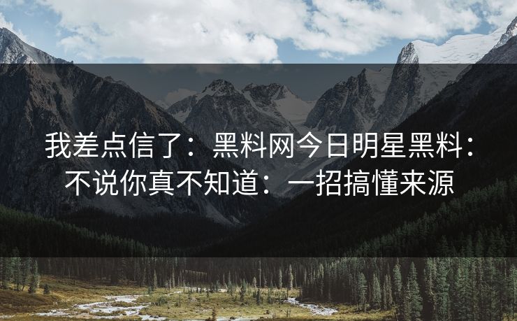 我差点信了：黑料网今日明星黑料：不说你真不知道：一招搞懂来源