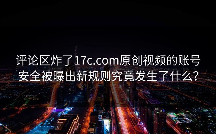评论区炸了17c.com原创视频的账号安全被曝出新规则究竟发生了什么？