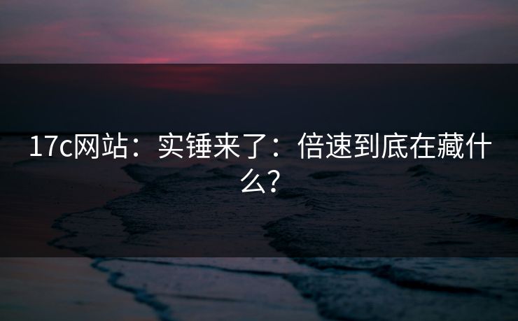 17c网站：实锤来了：倍速到底在藏什么？