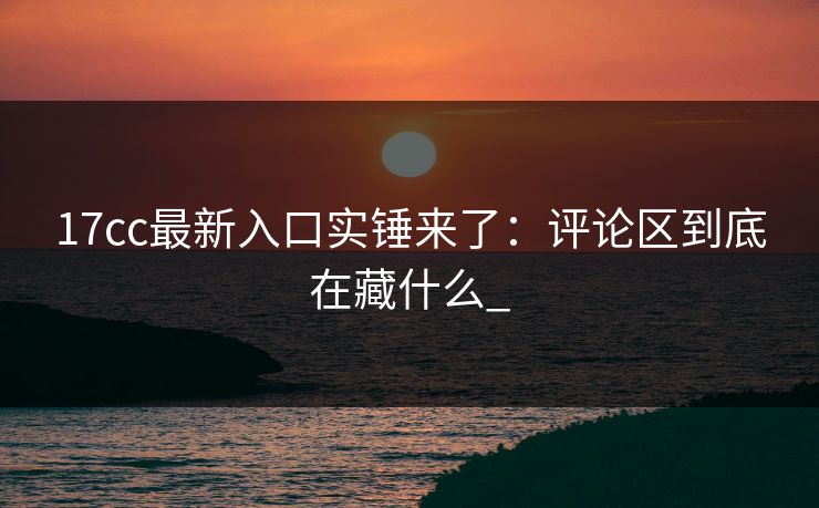 17cc最新入口实锤来了：评论区到底在藏什么_