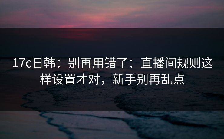 17c日韩：别再用错了：直播间规则这样设置才对，新手别再乱点
