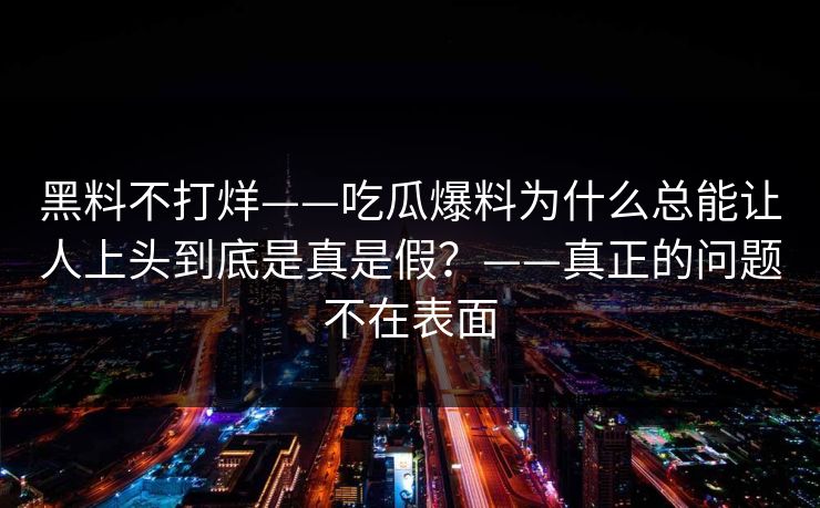 黑料不打烊——吃瓜爆料为什么总能让人上头到底是真是假？——真正的问题不在表面