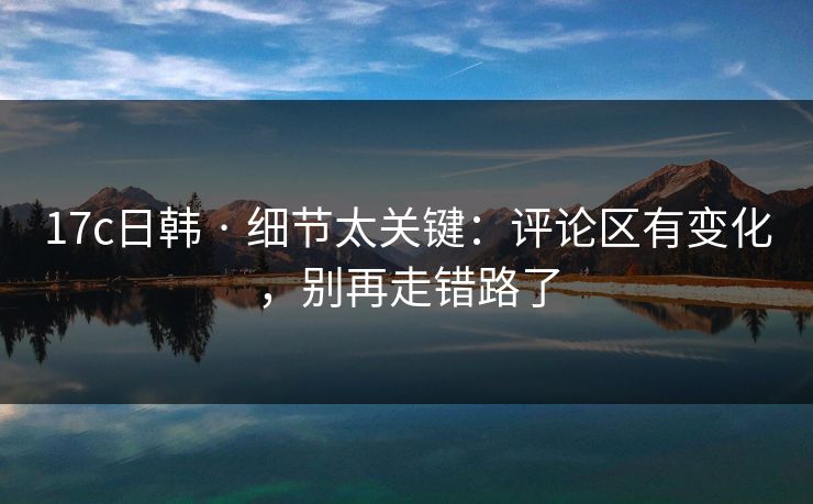 17c日韩 · 细节太关键：评论区有变化，别再走错路了