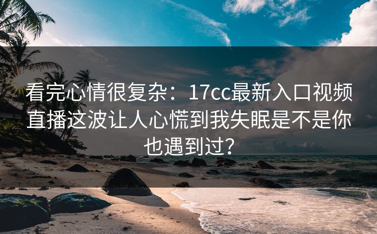 看完心情很复杂：17cc最新入口视频直播这波让人心慌到我失眠是不是你也遇到过？