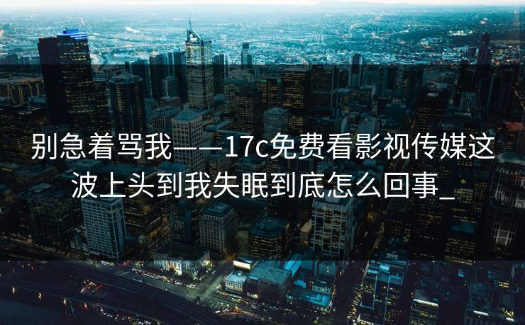 别急着骂我——17c免费看影视传媒这波上头到我失眠到底怎么回事_