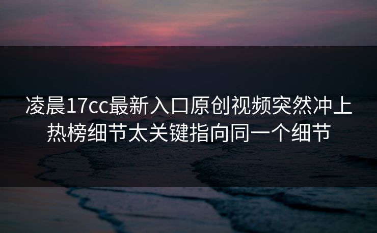 凌晨17cc最新入口原创视频突然冲上热榜细节太关键指向同一个细节