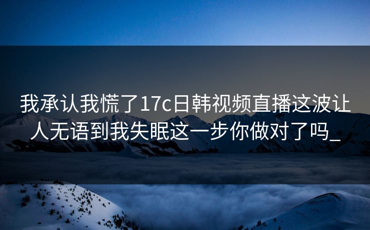 我承认我慌了17c日韩视频直播这波让人无语到我失眠这一步你做对了吗_